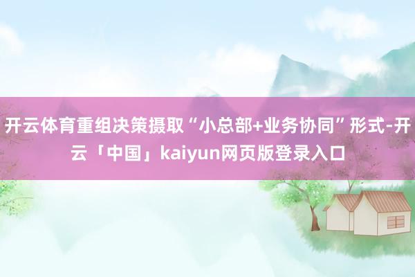 开云体育重组决策摄取“小总部+业务协同”形式-开云「中国」kaiyun网页版登录入口