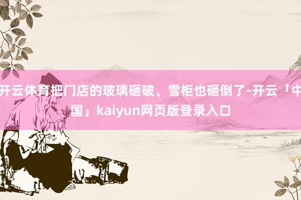 开云体育把门店的玻璃砸破、雪柜也砸倒了-开云「中国」kaiyun网页版登录入口