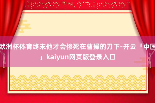 欧洲杯体育终末他才会惨死在曹操的刀下-开云「中国」kaiyun网页版登录入口