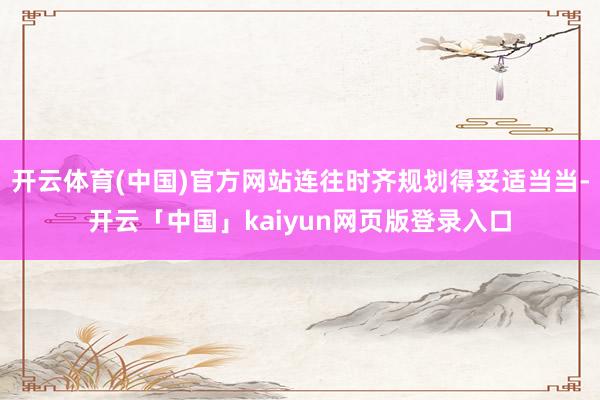 开云体育(中国)官方网站连往时齐规划得妥适当当-开云「中国」kaiyun网页版登录入口