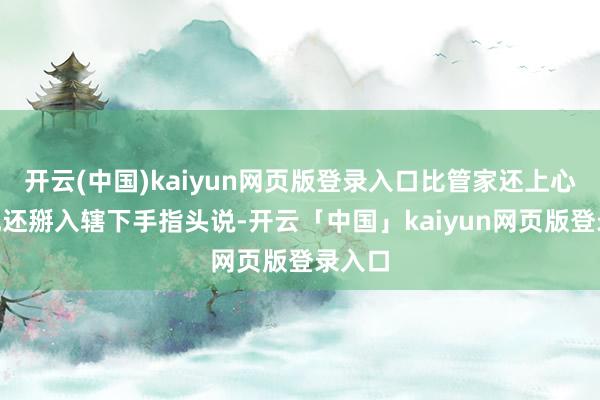 开云(中国)kaiyun网页版登录入口比管家还上心！”他还掰入辖下手指头说-开云「中国」kaiyun网页版登录入口