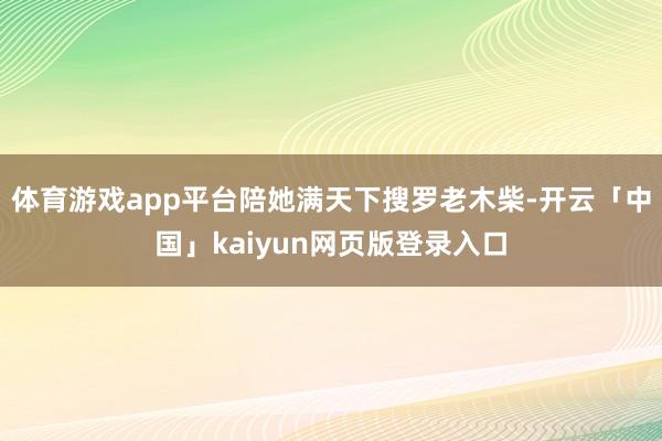 体育游戏app平台陪她满天下搜罗老木柴-开云「中国」kaiyun网页版登录入口