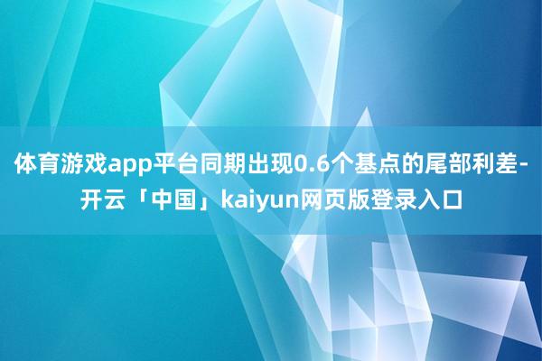 体育游戏app平台同期出现0.6个基点的尾部利差-开云「中国」kaiyun网页版登录入口