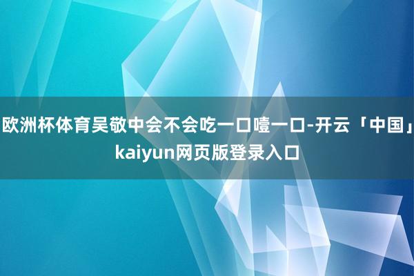 欧洲杯体育吴敬中会不会吃一口噎一口-开云「中国」kaiyun网页版登录入口