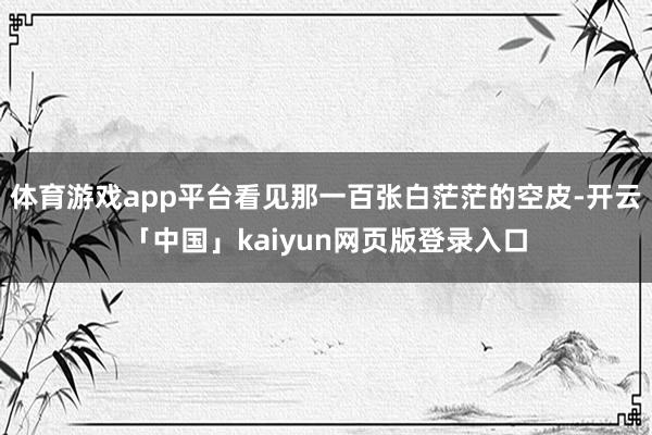 体育游戏app平台看见那一百张白茫茫的空皮-开云「中国」kaiyun网页版登录入口