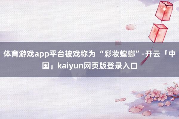 体育游戏app平台被戏称为 “彩妆螳螂”-开云「中国」kaiyun网页版登录入口
