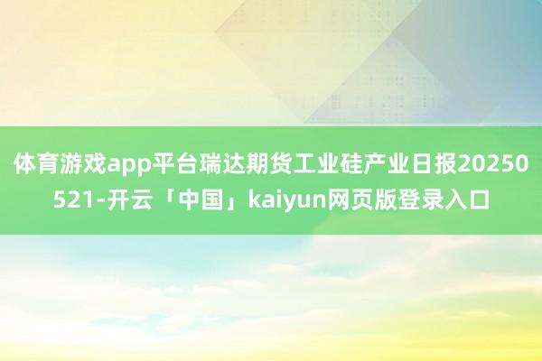 体育游戏app平台瑞达期货工业硅产业日报20250521-开云「中国」kaiyun网页版登录入口