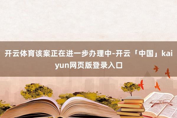 开云体育该案正在进一步办理中-开云「中国」kaiyun网页版登录入口