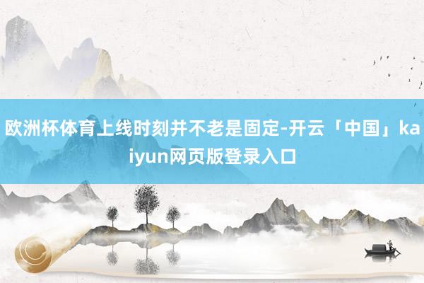 欧洲杯体育上线时刻并不老是固定-开云「中国」kaiyun网页版登录入口