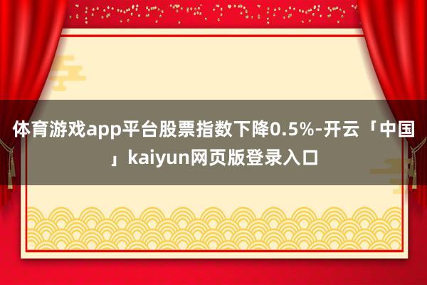 体育游戏app平台股票指数下降0.5%-开云「中国」kaiyun网页版登录入口