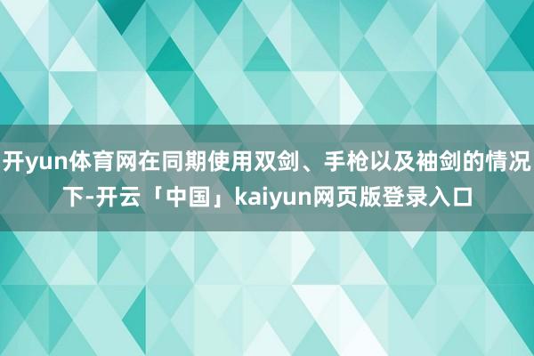 开yun体育网在同期使用双剑、手枪以及袖剑的情况下-开云「中国」kaiyun网页版登录入口