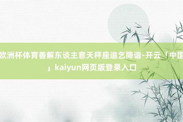 欧洲杯体育善解东谈主意天秤座追乞降谐-开云「中国」kaiyun网页版登录入口